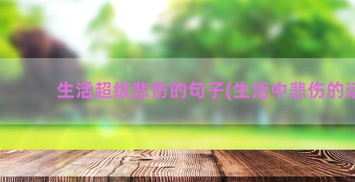 生活超级悲伤的句子(生活中悲伤的话句)