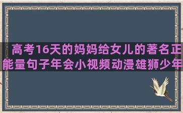 高考16天的妈妈给女儿的著名正能量句子年会小视频动漫雄狮少年珍惜眼前人的励志的国产动漫语录简短(高考前妈妈的祝福语)